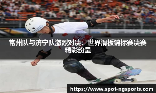 常州队与济宁队激烈对决：世界滑板锦标赛决赛精彩纷呈