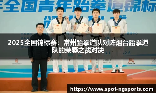 2025全国锦标赛：常州跆拳道队对阵烟台跆拳道队的荣辱之战对决